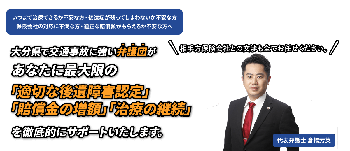 交通事故に遭われた方、ご家族を亡くされた方へ　大分で交通事故に強い弁護団があなたに最大限の『賠償金の増額』と『治療の継続』をお約束いたします。相手方保険会社との交渉も全てお任せください。